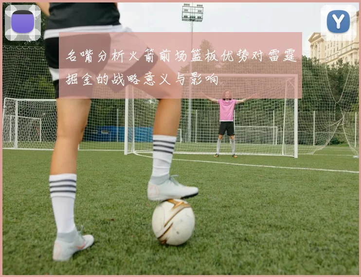 名嘴分析火箭前场篮板优势对雷霆掘金的战略意义与影响