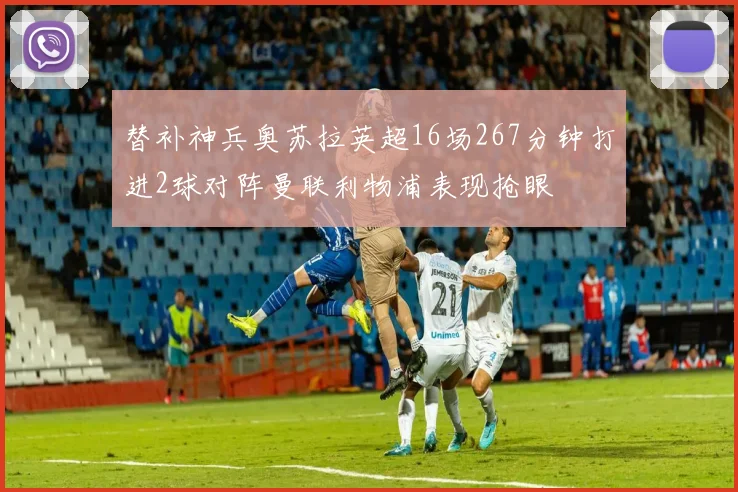 替补神兵奥苏拉英超16场267分钟打进2球对阵曼联利物浦表现抢眼