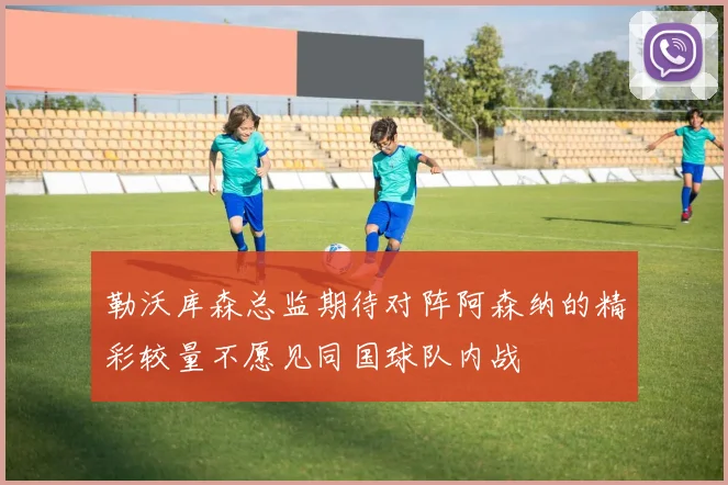 勒沃库森总监期待对阵阿森纳的精彩较量不愿见同国球队内战