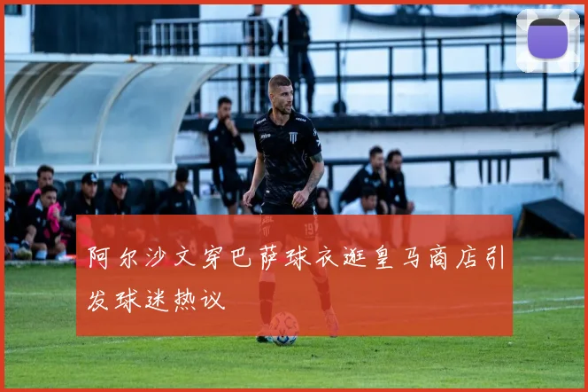 阿尔沙文穿巴萨球衣逛皇马商店引发球迷热议