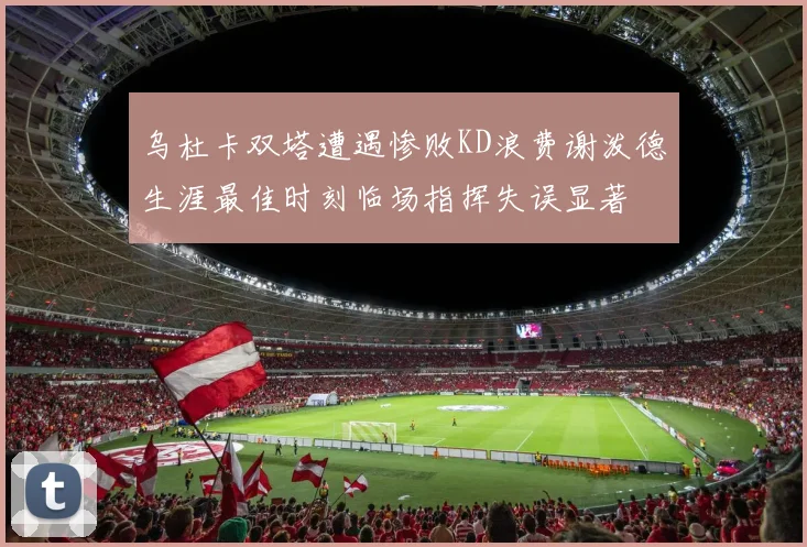 乌杜卡双塔遭遇惨败KD浪费谢泼德生涯最佳时刻临场指挥失误显著