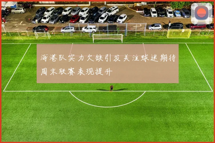 海港队实力欠缺引发关注球迷期待周末联赛表现提升