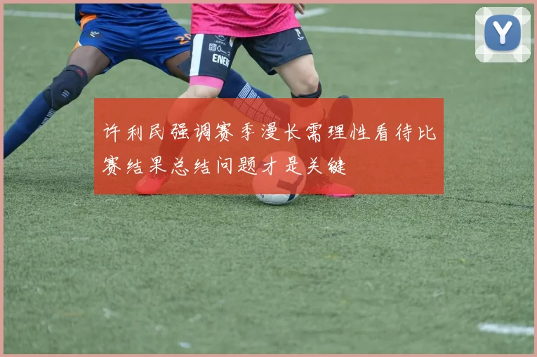 许利民强调赛季漫长需理性看待比赛结果总结问题才是关键