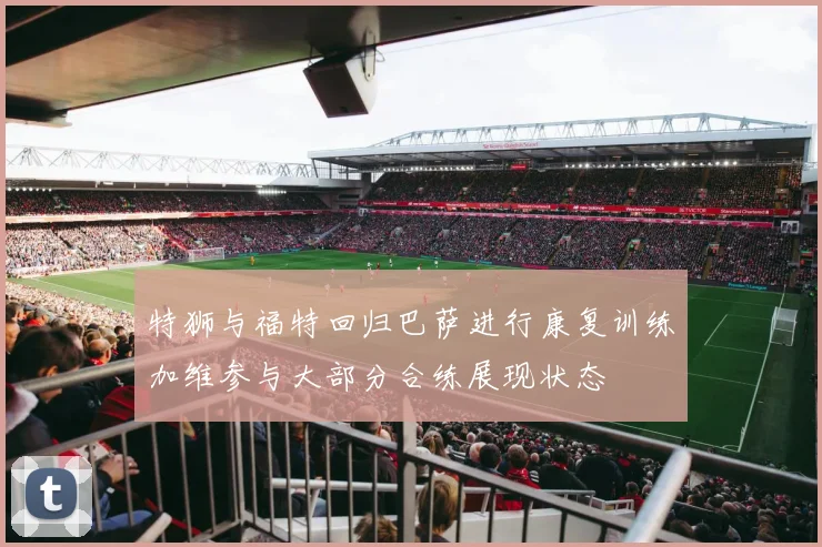 特狮与福特回归巴萨进行康复训练加维参与大部分合练展现状态
