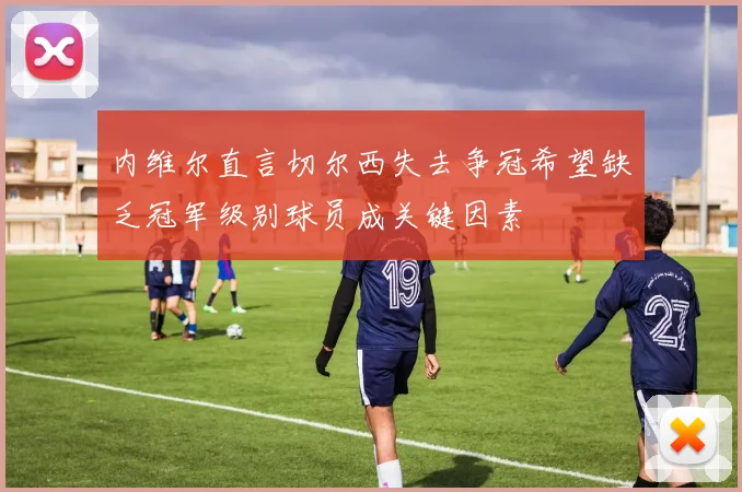 内维尔直言切尔西失去争冠希望缺乏冠军级别球员成关键因素