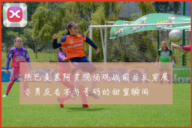 热巴羡慕阿贾现场观战前后反穿展示男友名字与号码的甜蜜瞬间