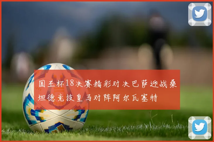 国王杯18决赛精彩对决巴萨迎战桑坦德竞技皇马对阵阿尔瓦塞特