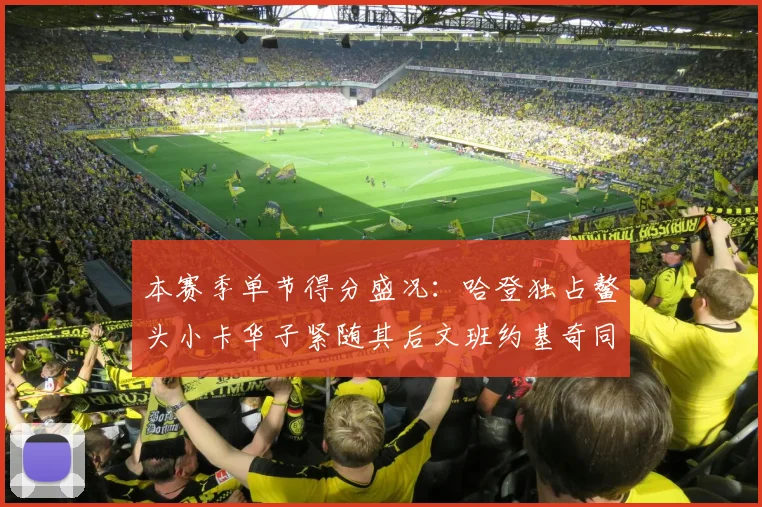 本赛季单节得分盛况：哈登独占鳌头小卡华子紧随其后文班约基奇同创佳绩