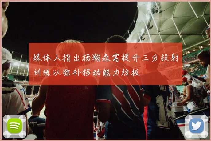 媒体人指出杨瀚森需提升三分投射训练以弥补移动能力短板