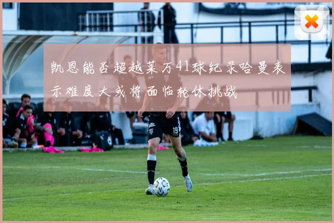 凯恩能否超越莱万41球纪录哈曼表示难度大或将面临轮休挑战