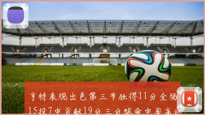 亨特表现出色第三节独得11分全场15投7中贡献19分三分球命中率高达375