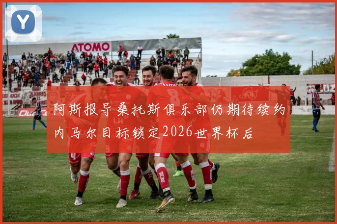 阿斯报导桑托斯俱乐部仍期待续约内马尔目标锁定2026世界杯后