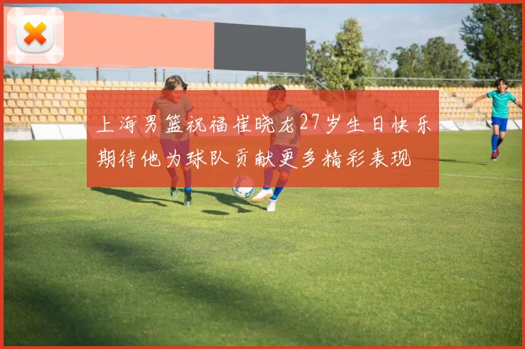上海男篮祝福崔晓龙27岁生日快乐期待他为球队贡献更多精彩表现