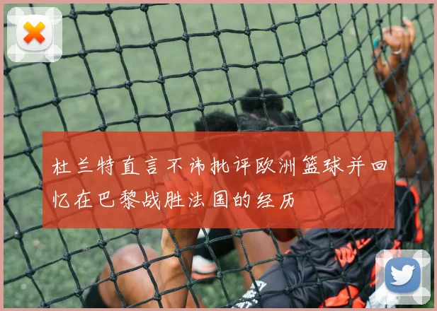 杜兰特直言不讳批评欧洲篮球并回忆在巴黎战胜法国的经历