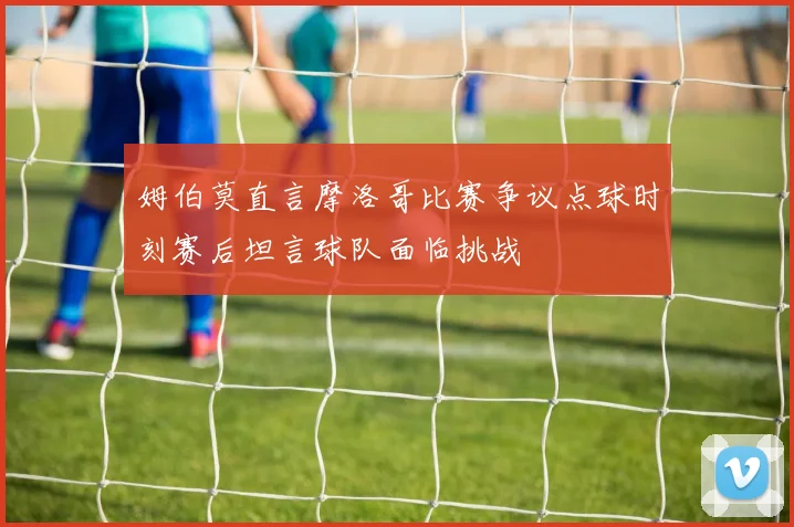 姆伯莫直言摩洛哥比赛争议点球时刻赛后坦言球队面临挑战