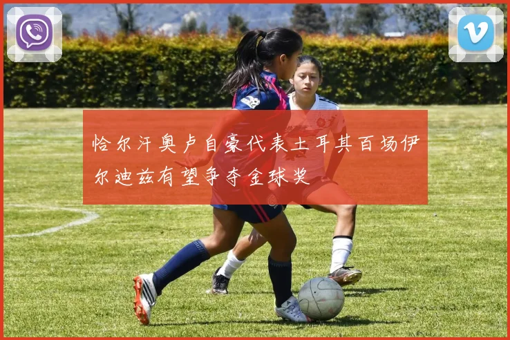 恰尔汗奥卢自豪代表土耳其百场伊尔迪兹有望争夺金球奖