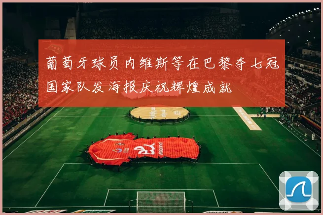 葡萄牙球员内维斯等在巴黎夺七冠国家队发海报庆祝辉煌成就