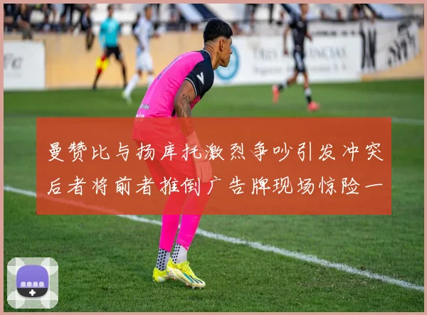 曼赞比与扬库托激烈争吵引发冲突后者将前者推倒广告牌现场惊险一幕