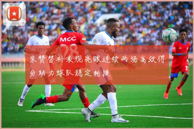 朱赞替补表现亮眼连续两场高效得分助力球队稳定轮换