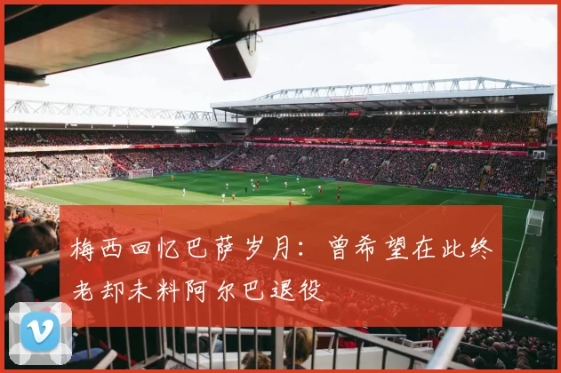梅西回忆巴萨岁月：曾希望在此终老却未料阿尔巴退役