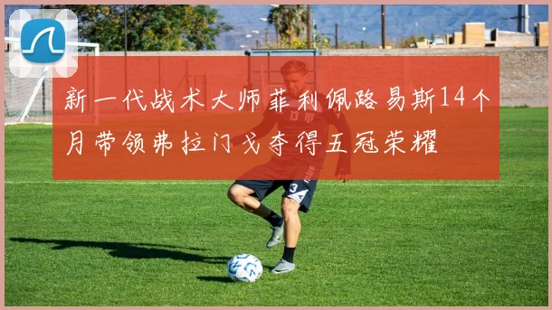 新一代战术大师菲利佩路易斯14个月带领弗拉门戈夺得五冠荣耀