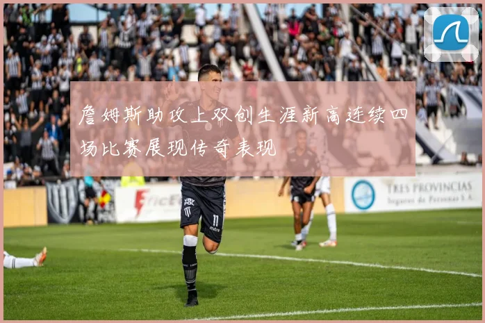 詹姆斯助攻上双创生涯新高连续四场比赛展现传奇表现