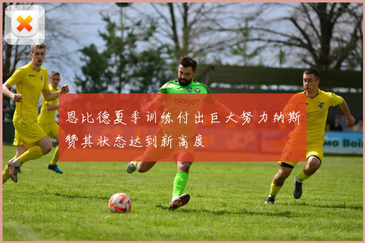 恩比德夏季训练付出巨大努力纳斯赞其状态达到新高度