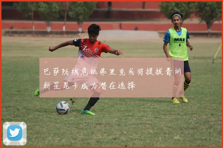 巴萨防线危机弗里克或将提拔青训新星昆卡成为潜在选择