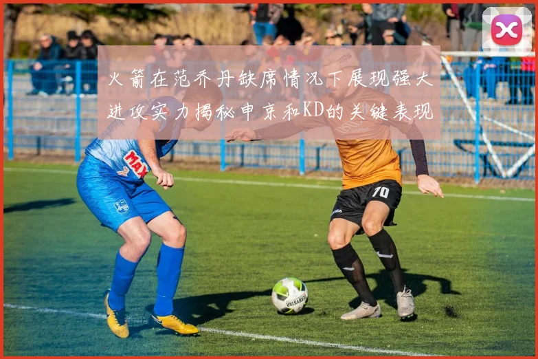 火箭在范乔丹缺席情况下展现强大进攻实力揭秘申京和KD的关键表现与篮板优势