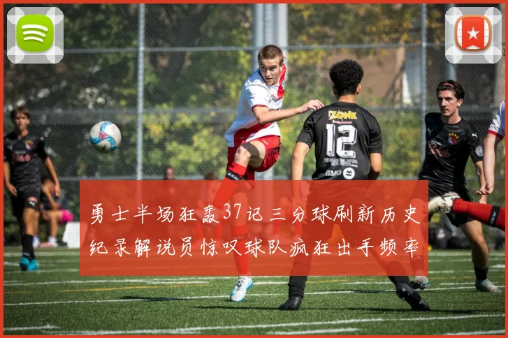勇士半场狂轰37记三分球刷新历史纪录解说员惊叹球队疯狂出手频率
