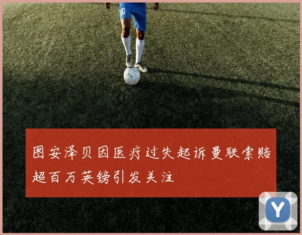 图安泽贝因医疗过失起诉曼联索赔超百万英镑引发关注