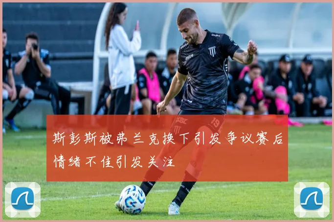 斯彭斯被弗兰克换下引发争议赛后情绪不佳引发关注