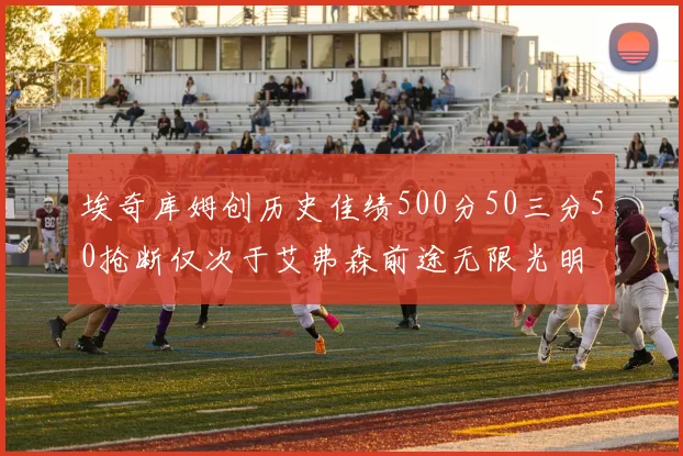 埃奇库姆创历史佳绩500分50三分50抢断仅次于艾弗森前途无限光明