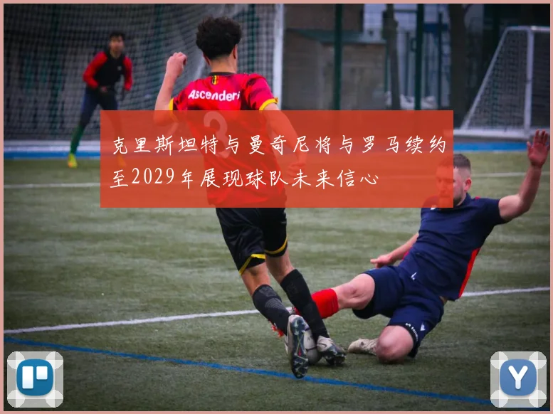 克里斯坦特与曼奇尼将与罗马续约至2029年展现球队未来信心