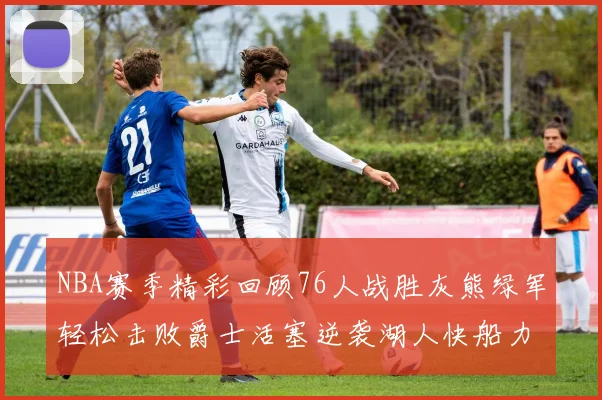 NBA赛季精彩回顾76人战胜灰熊绿军轻松击败爵士活塞逆袭湖人快船力克国王
