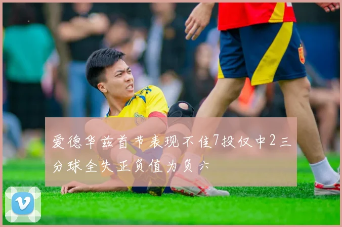 爱德华兹首节表现不佳7投仅中2三分球全失正负值为负六