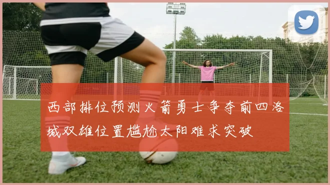 西部排位预测火箭勇士争夺前四洛城双雄位置尴尬太阳难求突破