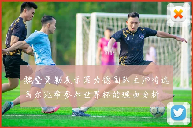 魏登费勒表示若为德国队主帅将选乌尔比希参加世界杯的理由分析