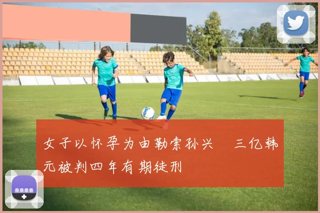 女子以怀孕为由勒索孙兴慜三亿韩元被判四年有期徒刑