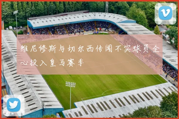 维尼修斯与切尔西传闻不实球员全心投入皇马赛季
