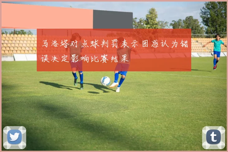 马洛塔对点球判罚表示困惑认为错误决定影响比赛结果