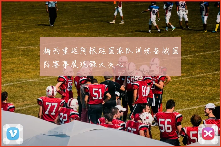 梅西重返阿根廷国家队训练备战国际赛事展现强大决心