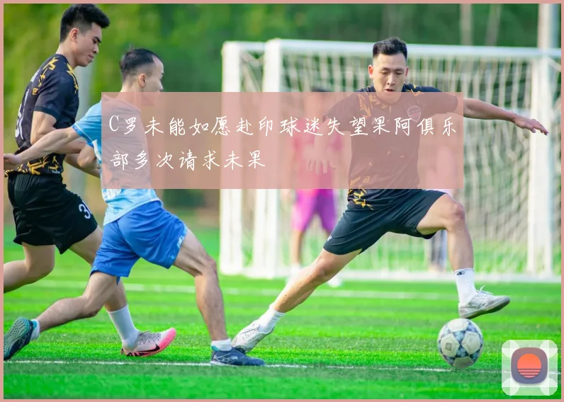 C罗未能如愿赴印球迷失望果阿俱乐部多次请求未果